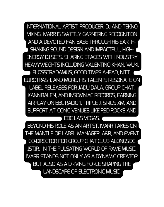 International artist producer DJ and TEKno Viking IVARR is swiftly GARNERING recognition and a devoted fan base through his earth shaking sound design and impactful high energy DJ sets Sharing stages with industry heavyweights including Valentino Khan Wuki Flosstradamus Good Times Ahead Nitti Eurotrash and more His talents resonate on label releases for Jadu Dala Group Chat Kannibalen and Insomniac Records earning airplay on BBC Radio 1 Triple J Sirius XM and support at iconic venues like Red Rocks and EDC Las Vegas Beyond his role as an artist IVARR takes on the mantle of label manager A R and event CO Director for Group Chat club alongside JSTJR In the pulsating world of RAVE Music IVARR stands not only as a dynamic creator but also as a driving force shaping the landscape of electronic musiC